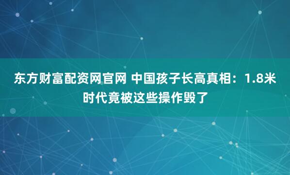 东方财富配资网官网 中国孩子长高真相：1.8米时代竟被这些操作毁了