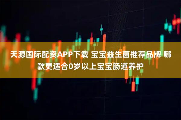 天源国际配资APP下载 宝宝益生菌推荐品牌 哪款更适合0岁以上宝宝肠道养护