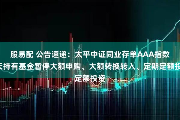 股易配 公告速递：太平中证同业存单AAA指数7天持有基金暂停大额申购、大额转换转入、定期定额投资