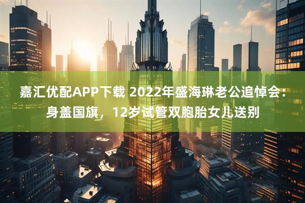 嘉汇优配APP下载 2022年盛海琳老公追悼会：身盖国旗，12岁试管双胞胎女儿送别
