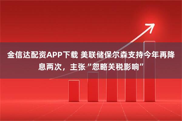 金信达配资APP下载 美联储保尔森支持今年再降息两次，主张“忽略关税影响”
