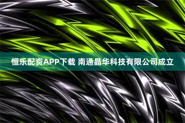 恒乐配资APP下载 南通晶华科技有限公司成立