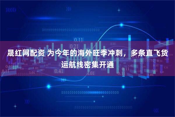 晟红网配资 为今年的海外旺季冲刺，多条直飞货运航线密集开通