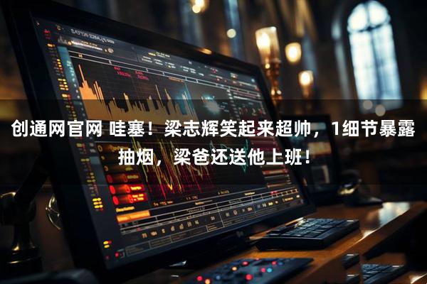 创通网官网 哇塞！梁志辉笑起来超帅，1细节暴露抽烟，梁爸还送他上班！