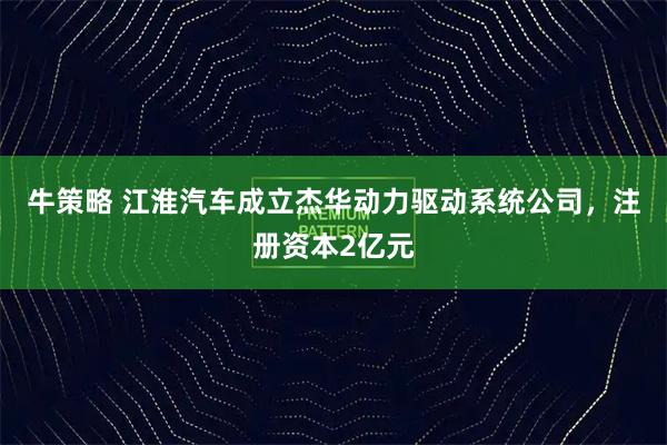 牛策略 江淮汽车成立杰华动力驱动系统公司，注册资本2亿元