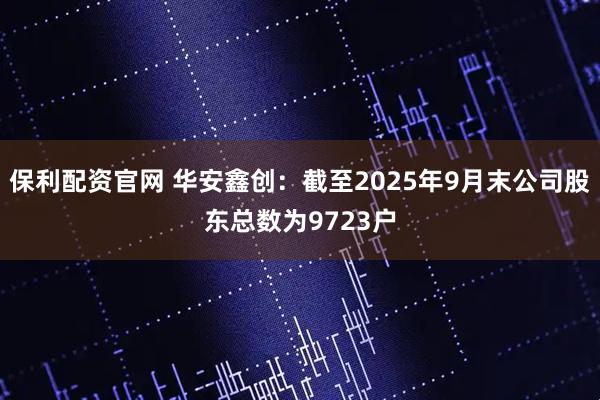 保利配资官网 华安鑫创：截至2025年9月末公司股东总数为9723户