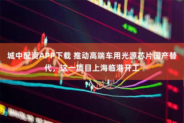 城中配资APP下载 推动高端车用光源芯片国产替代，这一项目上海临港开工