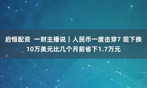 启恒配资  一财主播说｜人民币一度击穿7 现下换10万美元比几个月前省下1.7万元