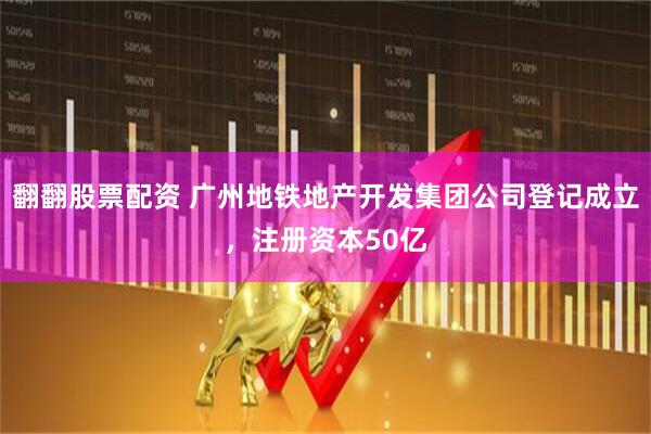 翻翻股票配资 广州地铁地产开发集团公司登记成立，注册资本50亿