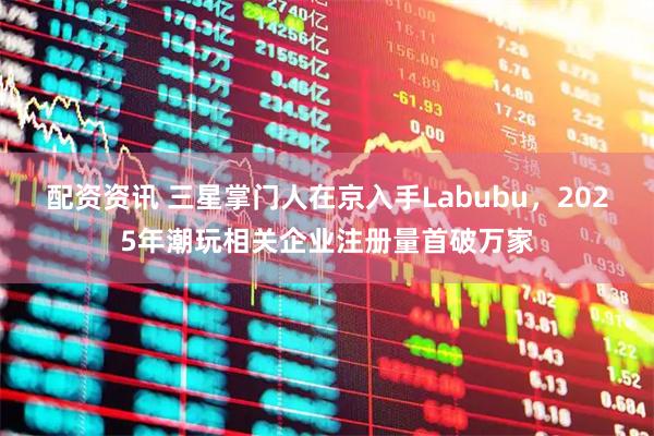 配资资讯 三星掌门人在京入手Labubu，2025年潮玩相关企业注册量首破万家