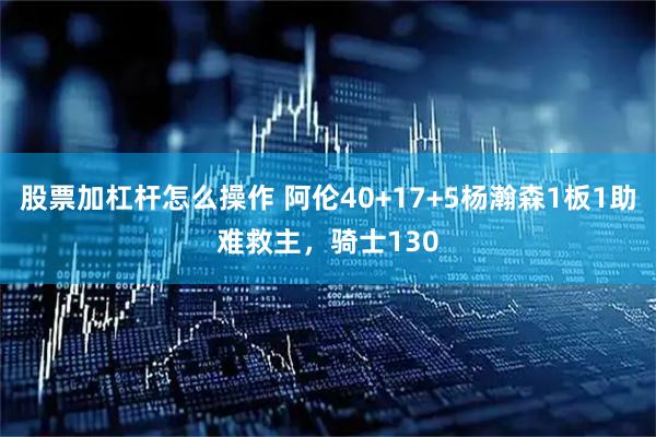 股票加杠杆怎么操作 阿伦40+17+5杨瀚森1板1助难救主，骑士130