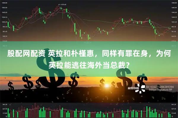 股配网配资 英拉和朴槿惠，同样有罪在身，为何英拉能逃往海外当总裁？