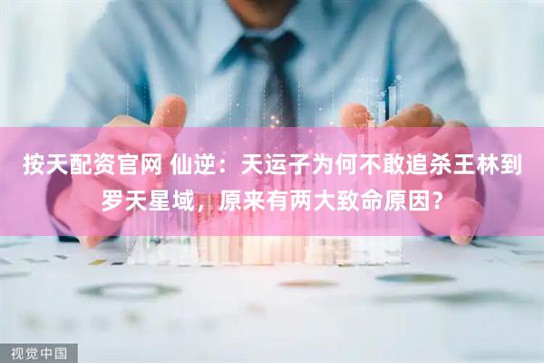 按天配资官网 仙逆：天运子为何不敢追杀王林到罗天星域，原来有两大致命原因？