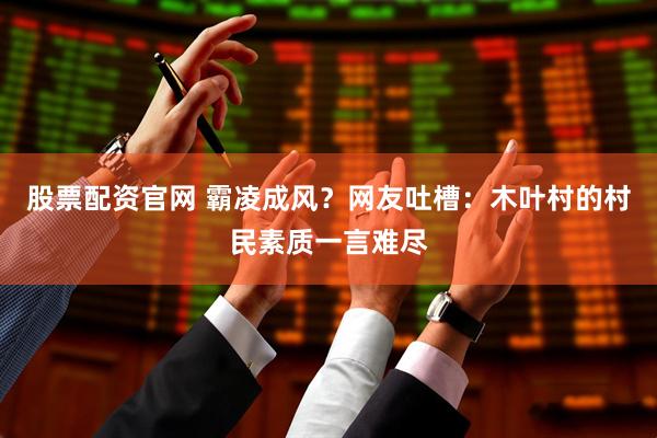 股票配资官网 霸凌成风?网友吐槽:木叶村的村民素质一言难尽