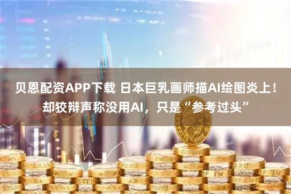 贝恩配资APP下载 日本巨乳画师描AI绘图炎上！却狡辩声称没用AI，只是“参考过头”