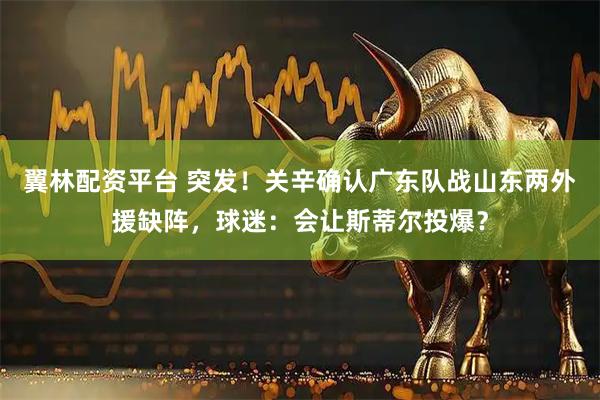 翼林配资平台 突发!关辛确认广东队战山东两外援缺阵,球迷:会让斯蒂尔投爆?