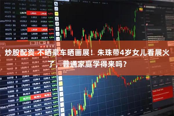 炒股配资 不晒豪车晒画展！朱珠带4岁女儿看展火了，普通家庭学得来吗？