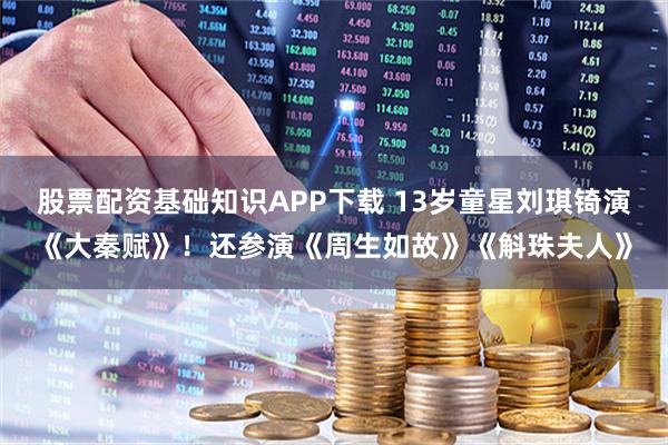 股票配资基础知识APP下载 13岁童星刘琪锜演《大秦赋》!还参演《周生如故》《斛珠夫人》