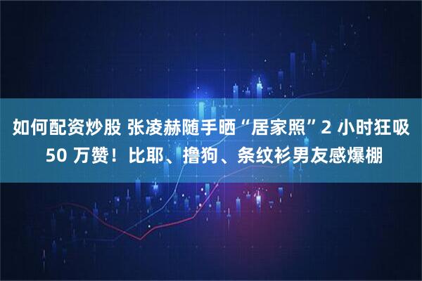 如何配资炒股 张凌赫随手晒“居家照”2 小时狂吸 50 万赞!比耶、撸狗、条纹衫男友感爆棚