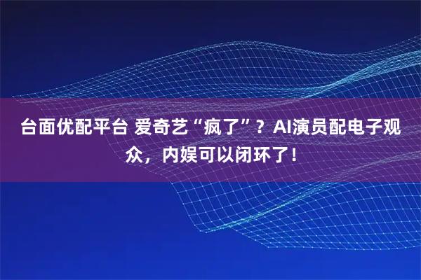 台面优配平台 爱奇艺“疯了”?AI演员配电子观众,内娱可以闭环了!