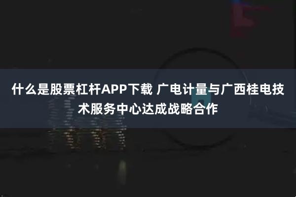 什么是股票杠杆APP下载 广电计量与广西桂电技术服务中心达成战略合作