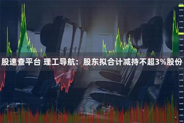 股速查平台 理工导航：股东拟合计减持不超3%股份