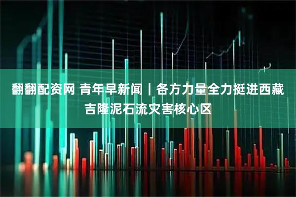 翻翻配资网 青年早新闻｜各方力量全力挺进西藏吉隆泥石流灾害核心区