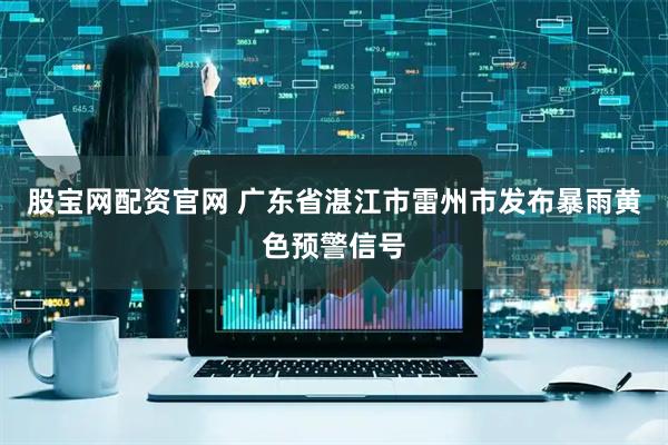 股宝网配资官网 广东省湛江市雷州市发布暴雨黄色预警信号