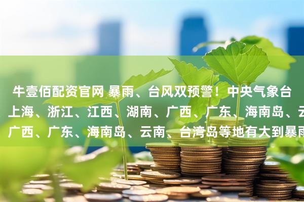 牛壹佰配资官网 暴雨、台风双预警！中央气象台：黑龙江、安徽、江苏、上海、浙江、江西、湖南、广西、广东、海南岛、云南、台湾岛等地有大到暴雨