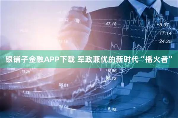 银铺子金融APP下载 军政兼优的新时代“播火者”