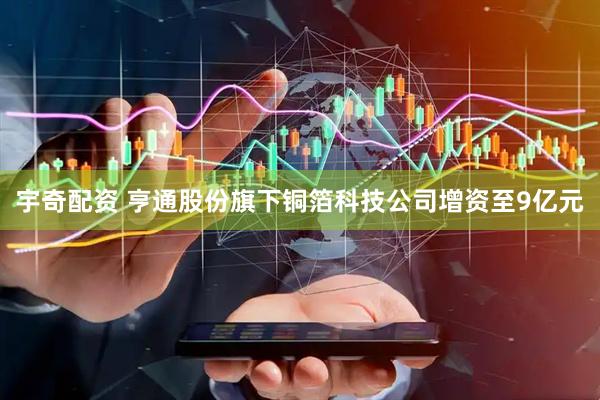 宇奇配资 亨通股份旗下铜箔科技公司增资至9亿元