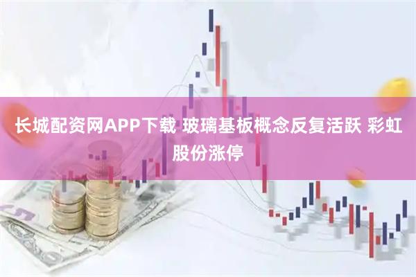 长城配资网APP下载 玻璃基板概念反复活跃 彩虹股份涨停