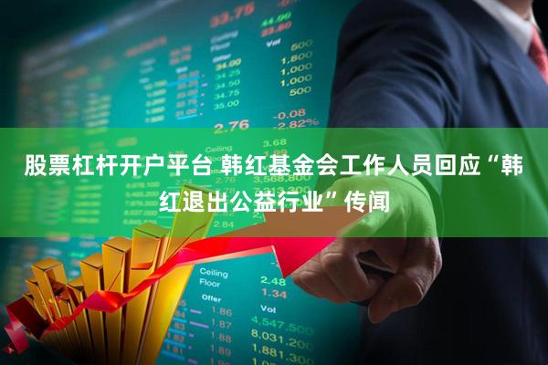 股票杠杆开户平台 韩红基金会工作人员回应“韩红退出公益行业”传闻